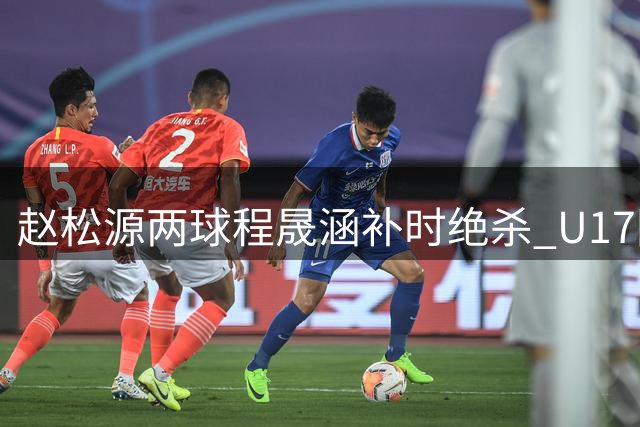赵松源两球程晟涵补时绝杀 U17国足3-2力克阿森纳U17